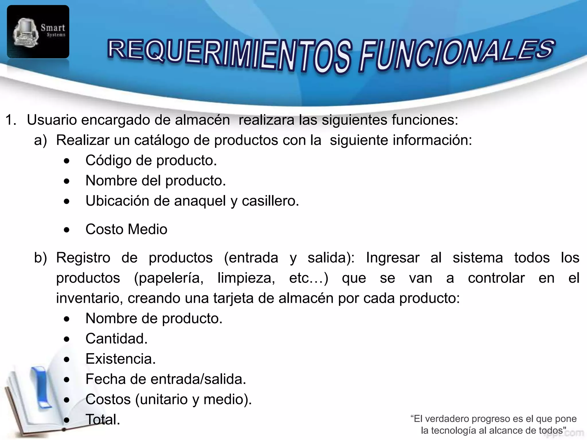 1. Usuario encargado de almacén realizara las siguientes funciones:
    a) Realizar un catálogo de productos con la siguiente información:
            Código de producto.
            Nombre del producto.
            Ubicación de anaquel y casillero.
            Costo Medio
    b) Registro de productos (entrada y salida): Ingresar al sistema todos los
       productos (papelería, limpieza, etc…) que se van a controlar en el
       inventario, creando una tarjeta de almacén por cada producto:
           Nombre de producto.
           Cantidad.
           Existencia.
           Fecha de entrada/salida.
           Costos (unitario y medio).
           Total.                                            “El verdadero progreso es el que pone
                                                                      la tecnología al alcance de todos"
 
