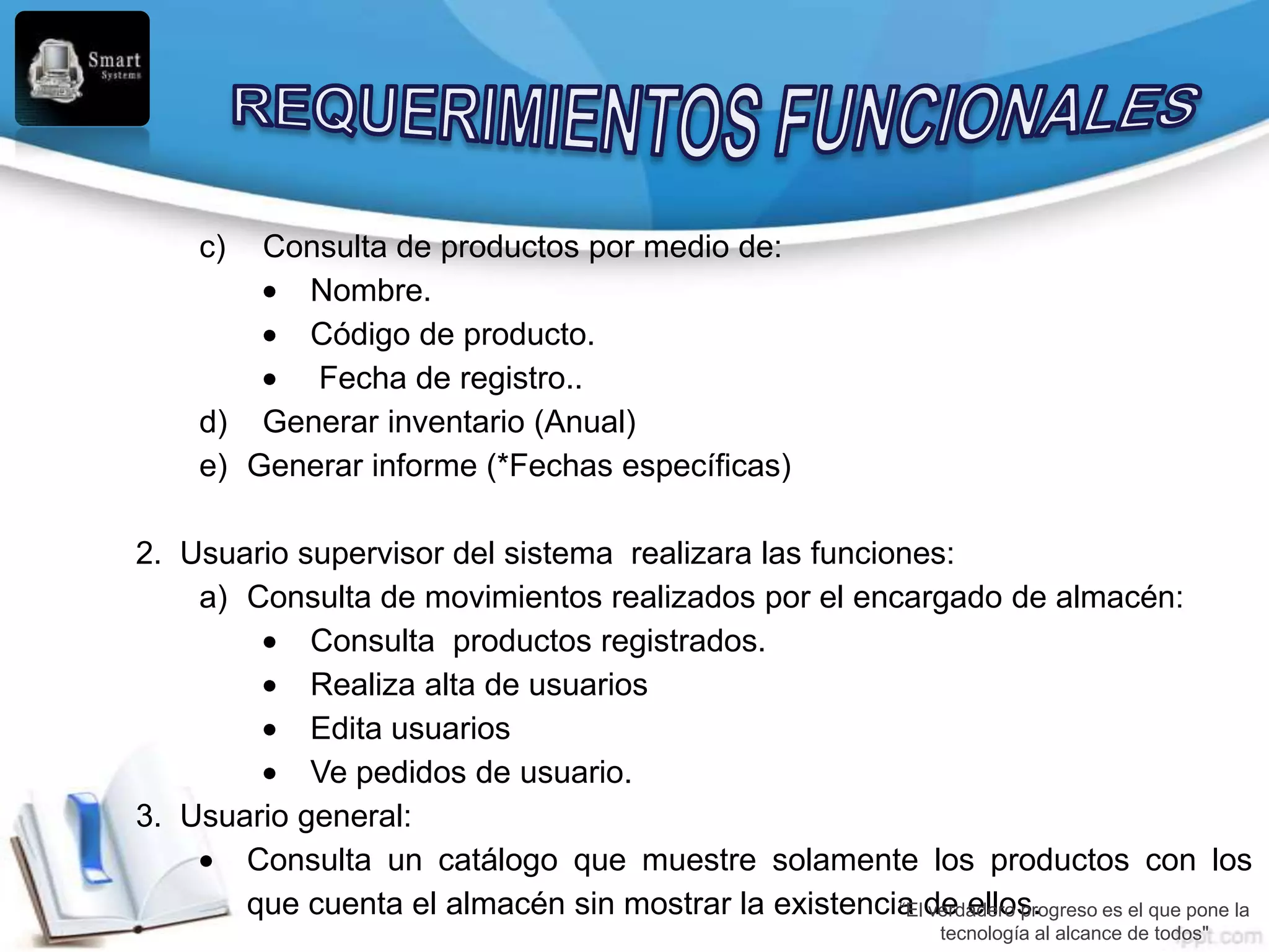 c)  Consulta de productos por medio de:
           Nombre.
           Código de producto.
            Fecha de registro..
     d) Generar inventario (Anual)
     e) Generar informe (*Fechas específicas)

2. Usuario supervisor del sistema realizara las funciones:
    a) Consulta de movimientos realizados por el encargado de almacén:
            Consulta productos registrados.
            Realiza alta de usuarios
            Edita usuarios
            Ve pedidos de usuario.
3. Usuario general:
       Consulta un catálogo que muestre solamente los productos con los
       que cuenta el almacén sin mostrar la existencia de ellos.
                                                      “El verdadero progreso es el que pone la
                                                                   tecnología al alcance de todos"
 