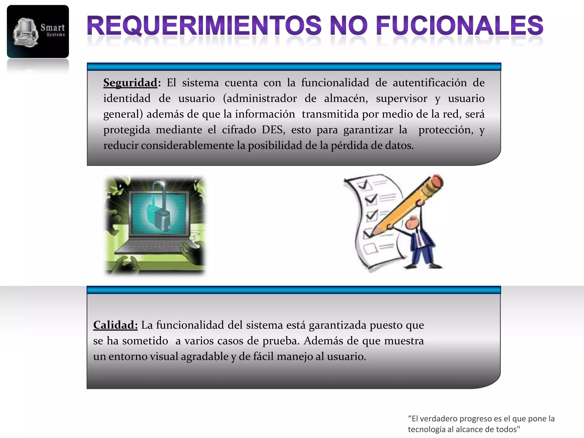 Seguridad: El sistema cuenta con la funcionalidad de autentificación de
  identidad de usuario (administrador de almacén, supervisor y usuario
  general) además de que la información transmitida por medio de la red, será
  protegida mediante el cifrado DES, esto para garantizar la protección, y
  reducir considerablemente la posibilidad de la pérdida de datos.




Calidad: La funcionalidad del sistema está garantizada puesto que
se ha sometido a varios casos de prueba. Además de que muestra
un entorno visual agradable y de fácil manejo al usuario.




                                                             “El verdadero progreso es el que pone la
                                                             tecnología al alcance de todos"
 