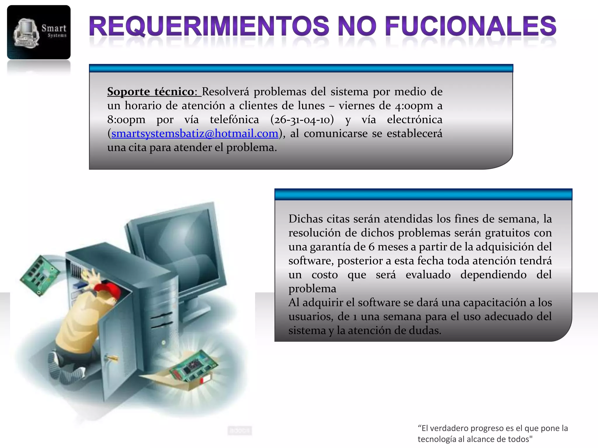 Soporte técnico: Resolverá problemas del sistema por medio de
un horario de atención a clientes de lunes – viernes de 4:00pm a
8:00pm por vía telefónica (26-31-04-10) y vía electrónica
(smartsystemsbatiz@hotmail.com), al comunicarse se establecerá
una cita para atender el problema.




                                  Dichas citas serán atendidas los fines de semana, la
                                  resolución de dichos problemas serán gratuitos con
                                  una garantía de 6 meses a partir de la adquisición del
                                  software, posterior a esta fecha toda atención tendrá
                                  un costo que será evaluado dependiendo del
                                  problema
                                  Al adquirir el software se dará una capacitación a los
                                  usuarios, de 1 una semana para el uso adecuado del
                                  sistema y la atención de dudas.




                                                            “El verdadero progreso es el que pone la
                                                            tecnología al alcance de todos"
 