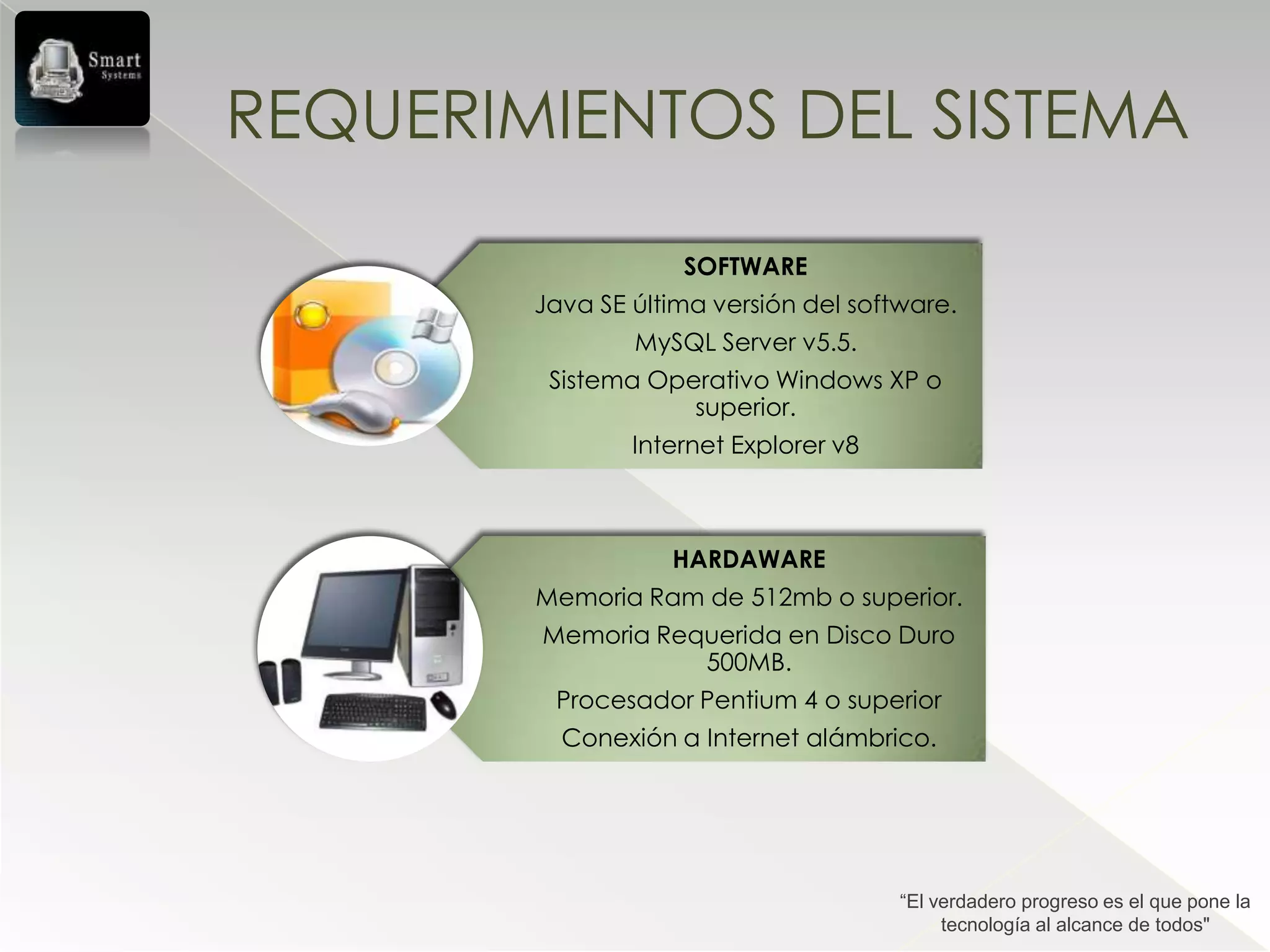REQUERIMIENTOS DEL SISTEMA

                    SOFTWARE
        Java SE última versión del software.
                MySQL Server v5.5.
         Sistema Operativo Windows XP o
                    superior.
                Internet Explorer v8



                   HARDAWARE
        Memoria Ram de 512mb o superior.
        Memoria Requerida en Disco Duro
                   500MB.
         Procesador Pentium 4 o superior
          Conexión a Internet alámbrico.




                                       “El verdadero progreso es el que pone la
                                            tecnología al alcance de todos"
 