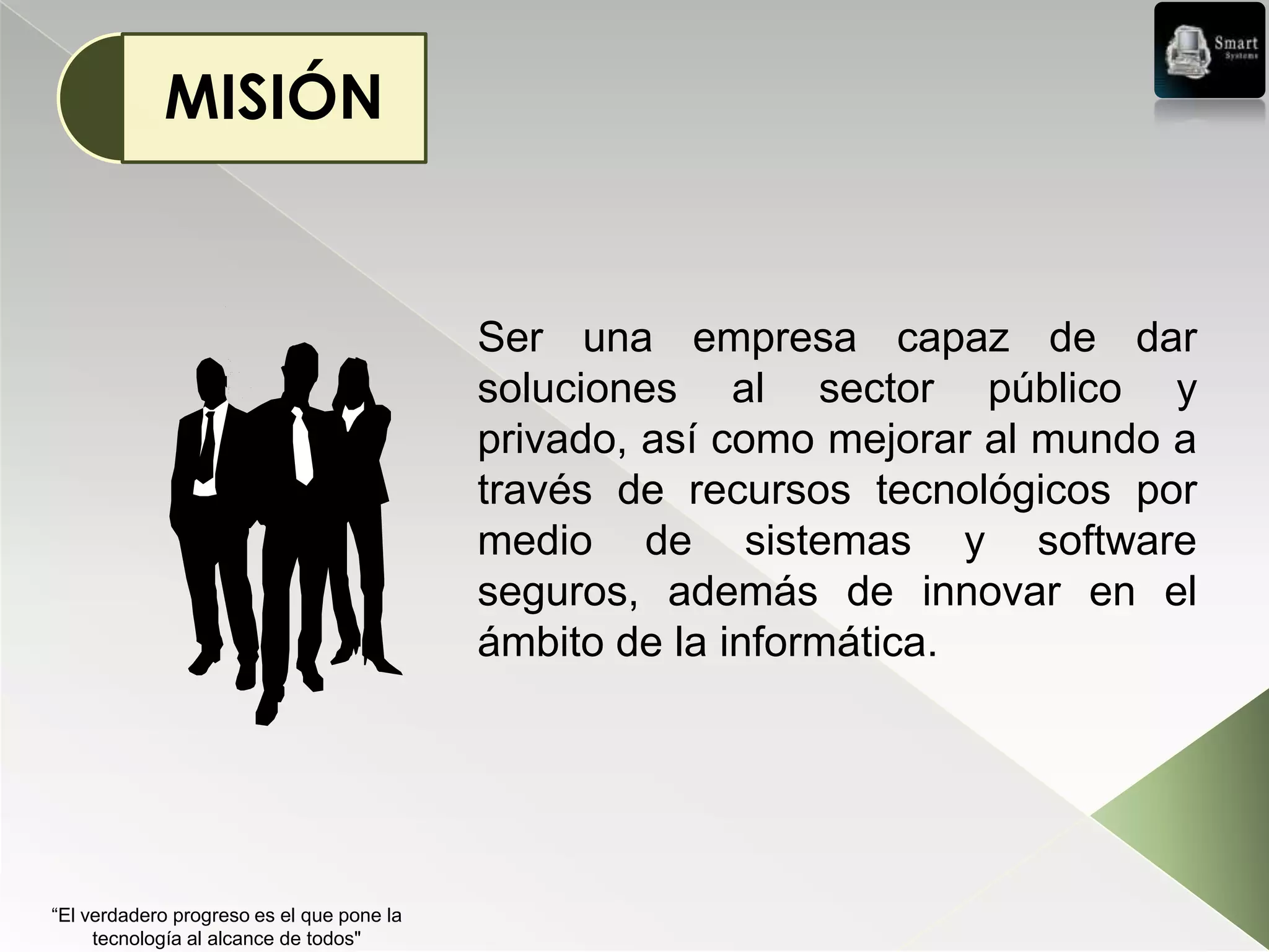 MISIÓN


                                           Ser una empresa capaz de dar
                                           soluciones al sector público y
                                           privado, así como mejorar al mundo a
                                           través de recursos tecnológicos por
                                           medio de sistemas y software
                                           seguros, además de innovar en el
                                           ámbito de la informática.




“El verdadero progreso es el que pone la
     tecnología al alcance de todos"
 