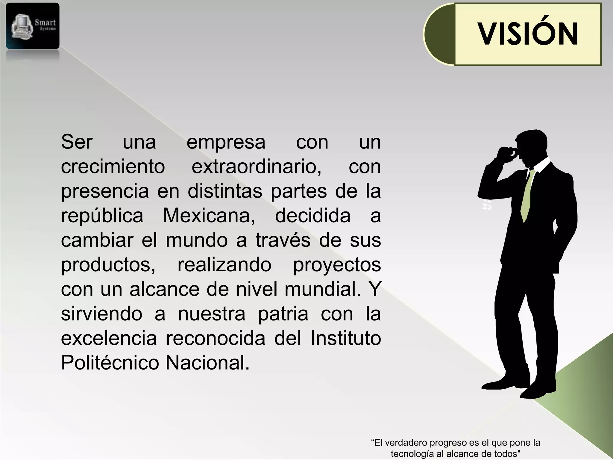 VISIÓN


Ser una empresa con un
crecimiento extraordinario, con
presencia en distintas partes de la
república Mexicana, decidida a
cambiar el mundo a través de sus
productos, realizando proyectos
con un alcance de nivel mundial. Y
sirviendo a nuestra patria con la
excelencia reconocida del Instituto
Politécnico Nacional.


                                 “El verdadero progreso es el que pone la
                                      tecnología al alcance de todos"
 