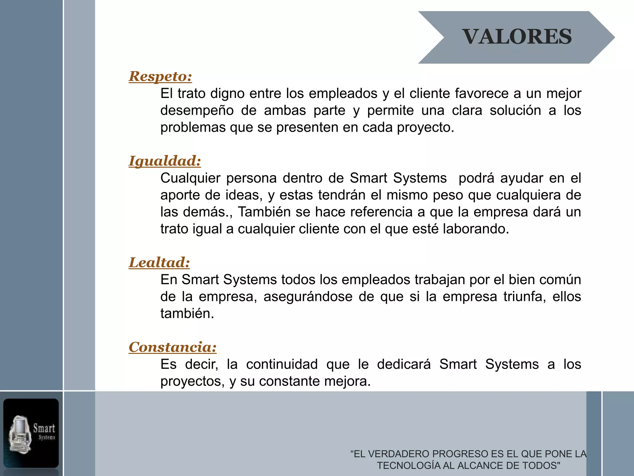 VALORES
Respeto:
    El trato digno entre los empleados y el cliente favorece a un mejor
    desempeño de ambas parte y permite una clara solución a los
    problemas que se presenten en cada proyecto.

Igualdad:
    Cualquier persona dentro de Smart Systems podrá ayudar en el
    aporte de ideas, y estas tendrán el mismo peso que cualquiera de
    las demás., También se hace referencia a que la empresa dará un
    trato igual a cualquier cliente con el que esté laborando.

Lealtad:
    En Smart Systems todos los empleados trabajan por el bien común
    de la empresa, asegurándose de que si la empresa triunfa, ellos
    también.

Constancia:
   Es decir, la continuidad que le dedicará Smart Systems a los
   proyectos, y su constante mejora.




                                  “EL VERDADERO PROGRESO ES EL QUE PONE LA
                                       TECNOLOGÍA AL ALCANCE DE TODOS"
 