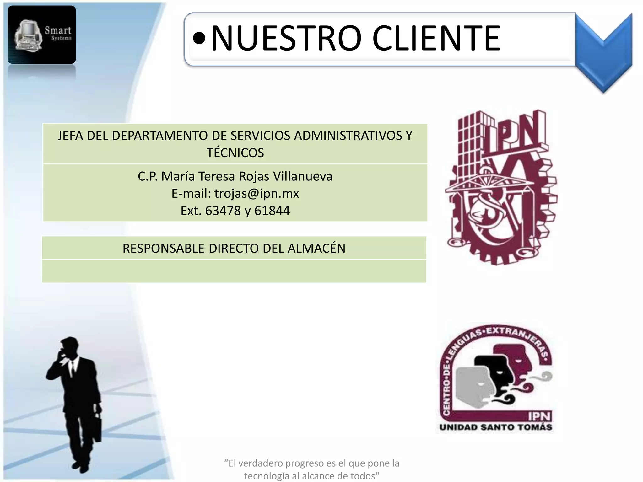 •NUESTRO CLIENTE

JEFA DEL DEPARTAMENTO DE SERVICIOS ADMINISTRATIVOS Y
                     TÉCNICOS
           C.P. María Teresa Rojas Villanueva
                 E-mail: trojas@ipn.mx
                  Ext. 63478 y 61844

         RESPONSABLE DIRECTO DEL ALMACÉN




                          “El verdadero progreso es el que pone la
                               tecnología al alcance de todos"
 