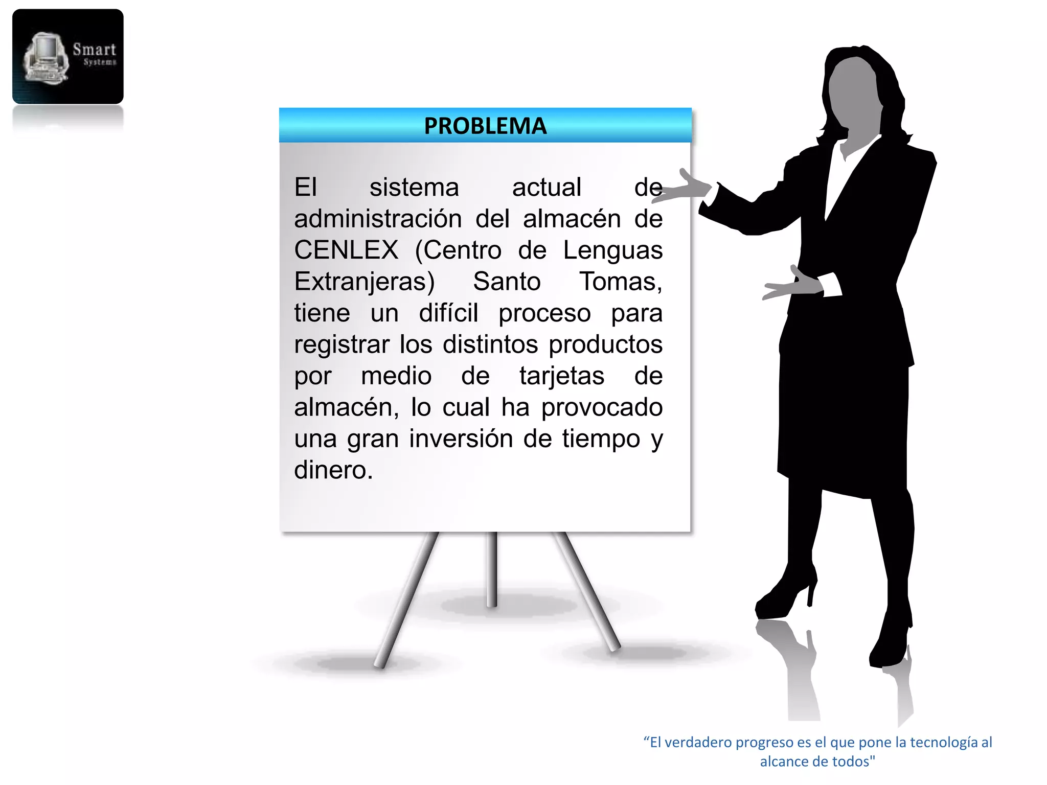 PROBLEMA

El     sistema       actual    de
administración del almacén de
CENLEX (Centro de Lenguas
Extranjeras) Santo Tomas,
tiene un difícil proceso para
registrar los distintos productos
por medio de tarjetas de
almacén, lo cual ha provocado
una gran inversión de tiempo y
dinero.




                               “El verdadero progreso es el que pone la tecnología al
                                                alcance de todos"
 