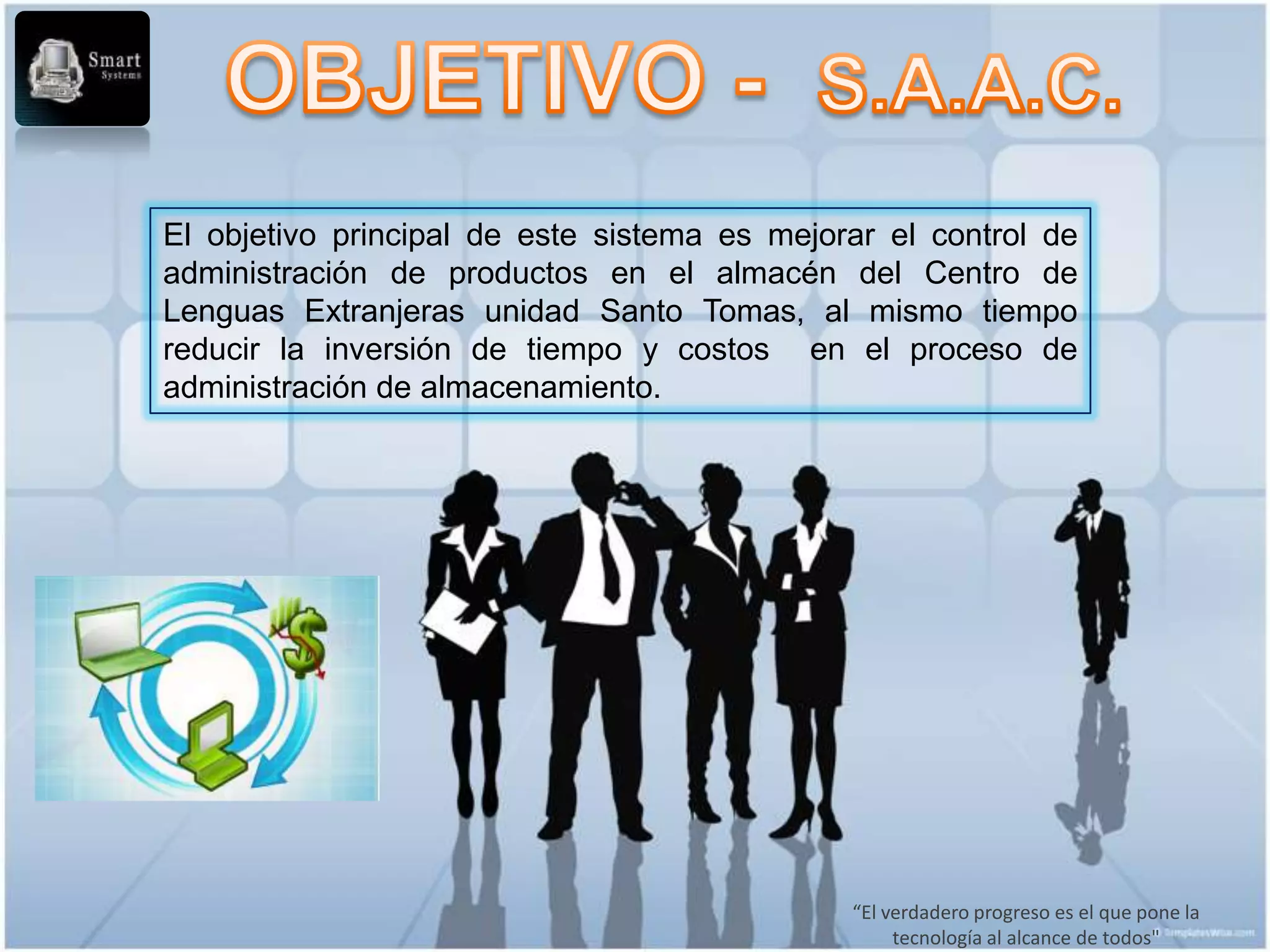 El objetivo principal de este sistema es mejorar el control de
administración de productos en el almacén del Centro de
Lenguas Extranjeras unidad Santo Tomas, al mismo tiempo
reducir la inversión de tiempo y costos en el proceso de
administración de almacenamiento.




                                              “El verdadero progreso es el que pone la
                                                   tecnología al alcance de todos"
 