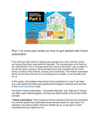 Part 1 of a two part series on how to get started with home
automation
From flicking a light switch to opening your garage door with a remote control,
our homes have been automated for decades. The concept goes as far back as
the 1934 World’s Fair in Chicago where the “home of the future” was unveiled. In
the last 80 years, however, the automated home has morphed into the smart
home, courtesy of the Internet, sensors and connectivity. The modern automated
home can do more than turn on our heating and our lights—it can actually think
for us.
In this guide, we’ll explain what smart home automation is, how it can help
you, and explore the latest and greatest technologies, products and services
in the Home Automation field.
The terms “Home Automation,” “Connected Devices” and “Internet of Things”
are often used interchangeably, but they are distinct parts of the Smart Home
concept:
* Home automation: This is where a home’s electrical devices are connected
to a central system that automates those devices based on user input. For
example, you push a button and your shades go up, or you give a voice
command and your lights turn on.
 