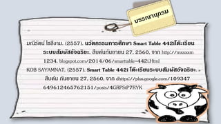 มณีรัตน์ โชสีงาม. (2557). นวัตกรรมการศึกษา Smart Table 442iโต๊ะเรียน
ระบบสัมผัสอัจฉริยะ. สืบค้นกันยายน 27, 2560, จาก http://mxxxxm
1234. blogspot.com/2014/06/smarttable-442i.Html
KOB SAYAMNAT. (2557). Smart Table 442i โต๊ะ๶รียนระบบสัมผัสอัจฉริยะ.
สืบค้น กันยายน 27, 2560, จาก dhttps://plus.google.com/109347
649612465762151/posts/4GRPStP7RYK
 
