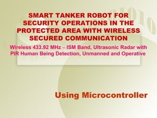 SMART TANKER ROBOT FOR
   SECURITY OPERATIONS IN THE
  PROTECTED AREA WITH WIRELESS
     SECURED COMMUNICATION
Wireless 433.92 MHz – ISM Band, Ultrasonic Radar with
PIR Human Being Detection, Unmanned and Operative




                 Using Microcontroller
 