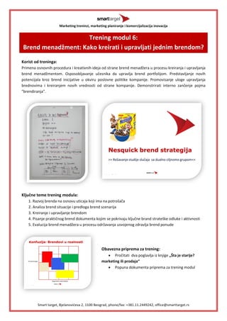 Marketing treninzi, marketing planiranje i komercijalizacija inovacija 
Smart target, Bjelanovideva 2, 1100 Beograd, phone/fax: +381.11.2449242, office@smarttarget.rs 
Trening modul 6: Brend menadžment: Kako kreirati i upravljati jednim brendom? 
Korist od treninga: 
Primena osnovnih procedura i kreativnih ideja od strane brend menadžera u procesu kreiranja i upravljanja brend menadžmentom. Osposobljavanje učesnika da upravlja brend portfolijom. Predstavljanje novih potencijala kroz brend inicijative u okviru poslovne politike kompanije. Promovisanje uloge upravljanja brednovima i kreiranjem novih vrednosti od strane kompanije. Demonstrirati interno zančenje pojma "brendiranja". 
Ključne teme trening modula: 
1. Razvoj brenda na osnovu uticaja koji ima na potrošača 
2. Analiza brend situacije i predloga brend scenarija 
3. Kreiranje i upravljanje brendom 
4. Pisanje praktičnog brend dokumenta kojim se pokrivaju ključne brand strateške odluke i aktivnosti 
5. Evalucija brend menadžera u procesu održavanja usvojenog zdravlja brend ponude 
Obavezna priprema za trening: 
 Pročitati dva poglavlja iz knjige „Šta je starije? marketing ili prodaja“ 
 Popuna dokumenta priprema za trening modul 
 