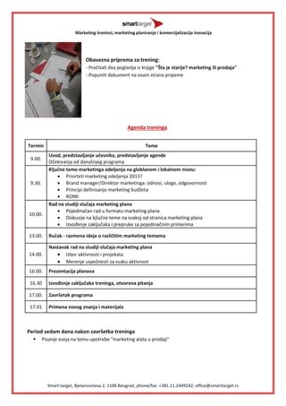 Marketing treninzi, marketing planiranje i komercijalizacija inovacija 
Smart target, Bjelanovideva 2, 1100 Beograd, phone/fax: +381.11.2449242, office@smarttarget.rs 
Obavezna priprema za trening: 
- Pročitati dva poglavlja iz knjige "Šta je starije? marketing ili prodaja" 
- Popuniti dokument na osam strana pripeme 
Agenda treninga 
Termin 
Teme 
9.00. 
Uvod, predstavljanje učesnika, predstavljanje agende 
Očekivanja od današnjeg programa 
9.30. 
Ključne teme marketinga odeljenja na globlanom i lokalnom nivou: 
 Priorteti marketing odeljenja 2013? 
 Brand manager/Direktor marketinga: odnosi, uloge, odgovornosti 
 Principi definisanja marketing budžeta 
 ROMI 
10.00. 
Rad na studiji slučaja marketing plana 
 Pojedinačan rad u formatu marketing plana 
 Diskusije na kjlučne teme na svakoj od stranica marketing plana 
 Izvođenje zaključaka i prepruke sa pojedinačnim primerima 
13.00. 
Ručak - razmena ideja o različitim marketing temama 
14.00. 
Nastavak rad na studiji slučaja marketing plana 
 Izbor aktivnosti i projekata 
 Merenje uspešnosti za svaku aktivnost 
16.00. 
Prezentacija planova 
16.30 
Izvođenje zaključaka treninga, otvorena pitanja 
17.00. 
Završetak programa 
17.01 
Primena novog znanja i materijala 
Period sedam dana nakon završetka treninga 
 Pisanje eseja na temu upotrebe "marketing alata u prodaji" 