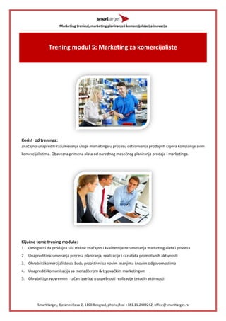 Marketing treninzi, marketing planiranje i komercijalizacija inovacije 
Smart target, Bjelanovićeva 2, 1100 Beograd, phone/fax: +381.11.2449242, office@smarttarget.rs 
Trening modul 5: Marketing za komercijaliste 
Korist od treninga: 
Značajno unaprediti razumevanja uloge marketinga u procesu ostvarivanja prodajnih ciljeva kompanije svim komercijalistima. Obavezna primena alata od narednog mesečnog planiranja prodaje i marketinga. 
Ključne teme trening modula: 
1. Omogućiti da prodajna sila stekne značajno i kvalitetnije razumevanja marketing alata i procesa 
2. Unaprediti razumevanja procesa planiranja, realizacije i razultata promotivnih aktivnosti 
3. Ohrabriti komercijaliste da budu proaktivni sa novim znanjima i novim odgovornostima 
4. Unaprediti komunikaciju sa menadžerom & trgovačkim marketingom 
5. Ohrabriti pravovremen i tačan izveštaj o uspešnosti realizacije tekućih aktivnosti  