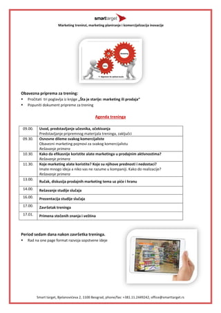 Marketing treninzi, marketing planiranje i komercijalizacija inovacije 
Smart target, Bjelanovićeva 2, 1100 Beograd, phone/fax: +381.11.2449242, office@smarttarget.rs 
Obavezna priprema za trening: 
 Pročitati tri poglavlja iz knjige „Šta je starije: marketing ili prodaja“ 
 Popuniti dokument pripreme za trening 
Agenda treninga 
09.00. 
Uvod, predstavljanje učesnika, očekivanja 
Predstavljanje pripremnog materijala treninga, zaključci 
09.30. 
Osnovne dileme svakog komercijaliste 
Obavezni marketing pojmovi za svakog komercijalistu 
Rešavanje primera 
10.30. 
Kako da efikasnije koristite alate marketinga u prodajnim aktivnostima? 
Rešavanje primera 
11.30. 
Koje marketing alate koristite? Koje su njihove prednosti i nedostaci? 
Imate mnogo ideja a niko vas ne razume u kompaniji. Kako do realizacije? 
Rešavanje primera 
13.00. 
Ručak, diskusija prodajnih marketing tema uz piće i hranu 
14.00. 
Rešavanje studije slučaja 
16.00. 
Prezentacija studije slučaja 
17.00. 
Završetak treninga 
17.01. 
Primena stečenih znanja i veština 
Period sedam dana nakon završetka treninga. 
 Rad na one page format razvoja sopstvene ideje 
