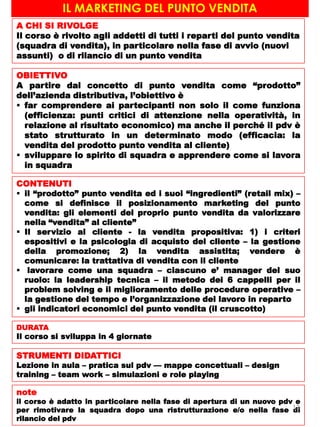 IL MARKETING DEL PUNTO VENDITA
A CHI SI RIVOLGE
Il corso è rivolto agli addetti di tutti i reparti del punto vendita
(squadra di vendita), in particolare nella fase di avvio (nuovi
assunti) o di rilancio di un punto vendita
OBIETTIVO
A partire dal concetto di punto vendita come “prodotto”
dell’azienda distributiva, l’obiettivo è
 far comprendere ai partecipanti non solo il come funziona
(efficienza: punti critici di attenzione nella operatività, in
relazione al risultato economico) ma anche il perché il pdv è
stato strutturato in un determinato modo (efficacia: la
vendita del prodotto punto vendita al cliente)
 sviluppare lo spirito di squadra e apprendere come si lavora
in squadra
CONTENUTI
 il “prodotto” punto vendita ed i suoi “ingredienti” (retail mix) –
come si definisce il posizionamento marketing del punto
vendita: gli elementi del proprio punto vendita da valorizzare
nella “vendita” al cliente”
 Il servizio al cliente - la vendita propositiva: 1) i criteri
espositivi e la psicologia di acquisto del cliente – la gestione
della promozione; 2) la vendita assistita; vendere è
comunicare: la trattativa di vendita con il cliente
 lavorare come una squadra – ciascuno e’ manager del suo
ruolo: la leadership tecnica – il metodo dei 6 cappelli per il
problem solving e il miglioramento delle procedure operative –
la gestione del tempo e l’organizzazione del lavoro in reparto
 gli indicatori economici del punto vendita (il cruscotto)
DURATA
Il corso si sviluppa in 4 giornate
STRUMENTI DIDATTICI
Lezione in aula – pratica sul pdv –– mappe concettuali – design
training – team work – simulazioni e role playing
note
il corso è adatto in particolare nella fase di apertura di un nuovo pdv e
per rimotivare la squadra dopo una ristrutturazione e/o nella fase di
rilancio del pdv
12
 