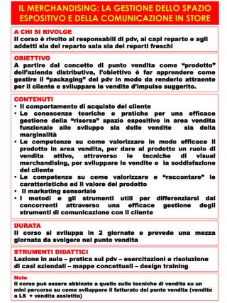 IL MERCHANDISING: LA GESTIONE DELLO SPAZIO
ESPOSITIVO E DELLA COMUNICAZIONE IN STORE
A CHI SI RIVOLGE
Il corso è rivolto ai responsabili di pdv, ai capi reparto e agli
addetti sia del reparto sala sia dei reparti freschi
OBIETTIVO
A partire dal concetto di punto vendita come “prodotto”
dell’azienda distributiva, l’obiettivo è far apprendere come
gestire il “packaging” del pdv in modo da renderlo attraente
per il cliente e sviluppare le vendite d’impulso suggerito.
CONTENUTI
 Il comportamento di acquisto del cliente
 Le conoscenze teoriche e pratiche per una efficace
gestione della “risorsa” spazio espositivo in area vendita
funzionale allo sviluppo sia delle vendite sia della
marginalità
 Le competenze su come valorizzare in modo efficace il
prodotto in area vendita, per dare al prodotto un ruolo di
vendita attivo, attraverso le tecniche di visual
merchandising, per sviluppare le vendite e la soddisfazione
del cliente
 Le competenze su come valorizzare e “raccontare” le
caratteristiche ed il valore del prodotto
 Il marketing sensoriale
 I metodi e gli strumenti utili per differenziarsi dai
concorrenti attraverso una efficace gestione degli
strumenti di comunicazione con il cliente
DURATA
Il corso si sviluppa in 2 giornate e prevede una mezza
giornata da svolgere nel punto vendita
STRUMENTI DIDATTICI
Lezione in aula – pratica sul pdv – esercitazioni e risoluzione
di casi aziendali – mappe concettuali – design training
Note
Il corso può essere abbinato a quello sulle tecniche di vendita su un
mini percorso su come sviluppare il fatturato del punto vendita (vendita
a LS + vendita assistita)
13
 