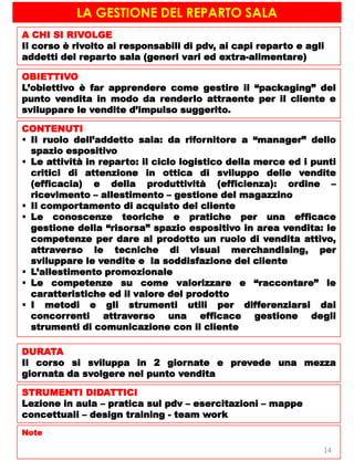 LA GESTIONE DEL REPARTO SALA
A CHI SI RIVOLGE
Il corso è rivolto ai responsabili di pdv, ai capi reparto e agli
addetti del reparto sala (generi vari ed extra-alimentare)
OBIETTIVO
L’obiettivo è far apprendere come gestire il “packaging” del
punto vendita in modo da renderlo attraente per il cliente e
sviluppare le vendite d’impulso suggerito.
CONTENUTI
 Il ruolo dell’addetto sala: da rifornitore a “manager” dello
spazio espositivo
 Le attività in reparto: il ciclo logistico della merce ed i punti
critici di attenzione in ottica di sviluppo delle vendite
(efficacia) e della produttività (efficienza): ordine –
ricevimento – allestimento – gestione del magazzino
 Il comportamento di acquisto del cliente
 Le conoscenze teoriche e pratiche per una efficace
gestione della “risorsa” spazio espositivo in area vendita: le
competenze per dare al prodotto un ruolo di vendita attivo,
attraverso le tecniche di visual merchandising, per
sviluppare le vendite e la soddisfazione del cliente
 L’allestimento promozionale
 Le competenze su come valorizzare e “raccontare” le
caratteristiche ed il valore del prodotto
 I metodi e gli strumenti utili per differenziarsi dai
concorrenti attraverso una efficace gestione degli
strumenti di comunicazione con il cliente
DURATA
Il corso si sviluppa in 2 giornate e prevede una mezza
giornata da svolgere nel punto vendita
STRUMENTI DIDATTICI
Lezione in aula – pratica sul pdv – esercitazioni – mappe
concettuali – design training - team work
Note
14
 
