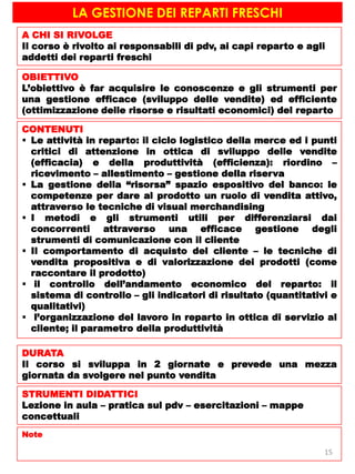 LA GESTIONE DEI REPARTI FRESCHI
A CHI SI RIVOLGE
Il corso è rivolto ai responsabili di pdv, ai capi reparto e agli
addetti dei reparti freschi
OBIETTIVO
L’obiettivo è far acquisire le conoscenze e gli strumenti per
una gestione efficace (sviluppo delle vendite) ed efficiente
(ottimizzazione delle risorse e risultati economici) del reparto
CONTENUTI
 Le attività in reparto: il ciclo logistico della merce ed i punti
critici di attenzione in ottica di sviluppo delle vendite
(efficacia) e della produttività (efficienza): riordino –
ricevimento – allestimento – gestione della riserva
 La gestione della “risorsa” spazio espositivo del banco: le
competenze per dare al prodotto un ruolo di vendita attivo,
attraverso le tecniche di visual merchandising
 I metodi e gli strumenti utili per differenziarsi dai
concorrenti attraverso una efficace gestione degli
strumenti di comunicazione con il cliente
 Il comportamento di acquisto del cliente – le tecniche di
vendita propositiva e di valorizzazione dei prodotti (come
raccontare il prodotto)
 il controllo dell’andamento economico del reparto: il
sistema di controllo – gli indicatori di risultato (quantitativi e
qualitativi)
 l’organizzazione del lavoro in reparto in ottica di servizio al
cliente; il parametro della produttività
DURATA
Il corso si sviluppa in 2 giornate e prevede una mezza
giornata da svolgere nel punto vendita
STRUMENTI DIDATTICI
Lezione in aula – pratica sul pdv – esercitazioni – mappe
concettuali
Note
15
 
