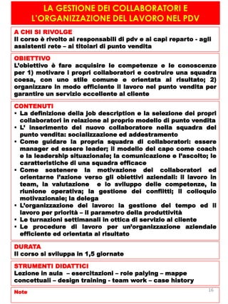 LA GESTIONE DEI COLLABORATORI E
L’ORGANIZZAZIONE DEL LAVORO NEL PDV
A CHI SI RIVOLGE
Il corso è rivolto ai responsabili di pdv e ai capi reparto - agli
assistenti rete – ai titolari di punto vendita
OBIETTIVO
L’obiettivo è fare acquisire le competenze e le conoscenze
per 1) motivare i propri collaboratori e costruire una squadra
coesa, con uno stile comune e orientata al risultato; 2)
organizzare in modo efficiente il lavoro nel punto vendita per
garantire un servizio eccellente al cliente
CONTENUTI
 La definizione della job description e la selezione dei propri
collaboratori in relazione al proprio modello di punto vendita
 L’ inserimento del nuovo collaboratore nella squadra del
punto vendita: socializzazione ed addestramento
 Come guidare la propria squadra di collaboratori: essere
manager ed essere leader; il modello del capo come coach
e la leadership situazionale; la comunicazione e l’ascolto; le
caratteristiche di una squadra efficace
 Come sostenere la motivazione dei collaboratori ed
orientarne l’azione verso gli obiettivi aziendali: il lavoro in
team, la valutazione e lo sviluppo delle competenze, la
riunione operativa; la gestione dei conflitti; il colloquio
motivazionale; la delega
 L’organizzazione del lavoro: la gestione del tempo ed il
lavoro per priorità – il parametro della produttività
 Le turnazioni settimanali in ottica di servizio al cliente
 Le procedure di lavoro per un’organizzazione aziendale
efficiente ed orientata al risultato
DURATA
Il corso si sviluppa in 1,5 giornate
STRUMENTI DIDATTICI
Lezione in aula – esercitazioni – role palying – mappe
concettuali – design training - team work – case history
Note 16
 