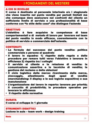 I FONDAMENTI DEL MESTIERE
A CHI SI RIVOLGE
Il corso è destinato al personale interinale e/o i stagionale
che viene inserito nel punto vendita per periodi limitati ma
che comunque deve assicurare nei confronti del cliente un
sufficiente livello di servizio e una professionalità di base
conforme con “lo stile della casa” che distingue l’azienda
OBIETTIVO
L’obiettivo è fare acquisire le competenze di base
comportamentali e di metodo di lavoro per lavorare nel team
del punto vendita in modo efficace, coerentemente con la
politica di servizio e commerciale dell’azienda.
CONTENUTI
 La formula del successo del punto vendita: politica
commerciale x persone al quadrato
 Il lavoro in squadra: 1) rispetto delle regole e delle
procedure per remare tutti verso l’obiettivo e lavorare in
efficienza 2) rispetto tra i colleghi
 Il servizio al cliente e la relazione di vendita: la
comunicazione assertiva e le tecniche di vendita; la
gestione del reclamo e delle obiezioni
 Il ciclo logistico della merce: ricevimento della merce,
stoccaggio, allestimento degli spazi di vendita
(merchandising: il display e le sue logiche espositive) e sua
manutenzione
 L’organizzazione del lavoro in reparto: lavorare per priorità;
il concetto di produttività; le procedure operative per
lavorare in efficienza
 Il rispetto delle normative
DURATA
Il corso si sviluppa in 1 giornata
STRUMENTI DIDATTICI
Lezione in aula – team work – design training
Note
18
 