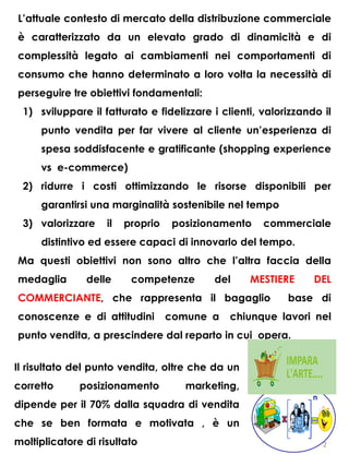 L’attuale contesto di mercato della distribuzione commerciale
è caratterizzato da un elevato grado di dinamicità e di
complessità legato ai cambiamenti nei comportamenti di
consumo che hanno determinato a loro volta la necessità di
perseguire tre obiettivi fondamentali:
1) sviluppare il fatturato e fidelizzare i clienti, valorizzando il
punto vendita per far vivere al cliente un’esperienza di
spesa soddisfacente e gratificante (shopping experience
vs e-commerce)
2) ridurre i costi ottimizzando le risorse disponibili per
garantirsi una marginalità sostenibile nel tempo
3) valorizzare il proprio posizionamento commerciale
distintivo ed essere capaci di innovarlo del tempo.
Ma questi obiettivi non sono altro che l’altra faccia della
medaglia delle competenze del MESTIERE DEL
COMMERCIANTE, che rappresenta il bagaglio base di
conoscenze e di attitudini comune a chiunque lavori nel
punto vendita, a prescindere dal reparto in cui opera.
Il risultato del punto vendita, oltre che da un
corretto posizionamento marketing,
dipende per il 70% dalla squadra di vendita
che se ben formata e motivata , è un
moltiplicatore di risultato 2
 