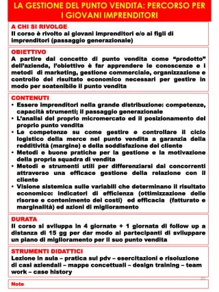 LA GESTIONE DEL PUNTO VENDITA: PERCORSO PER
I GIOVANI IMPRENDITORI
A CHI SI RIVOLGE
Il corso è rivolto ai giovani imprenditori e/o ai figli di
imprenditori (passaggio generazionale)
OBIETTIVO
A partire dal concetto di punto vendita come “prodotto”
dell’azienda, l’obiettivo è far apprendere le conoscenze e i
metodi di marketing, gestione commerciale, organizzazione e
controllo del risultato economico necessari per gestire in
modo per soatenibile il punto vendita
CONTENUTI
 Essere imprenditori nella grande distribuzione: competenze,
capacità strumenti; il passaggio generazionale
 L’analisi del proprio micromercato ed il posizionamento del
proprio punto vendita
 Le competenze su come gestire e controllare il ciclo
logistico della merce nel punto vendita a garanzia della
redditività (margine) e della soddisfazione del cliente
 Metodi e buone pratiche per la gestione e la motivazione
della propria squadra di vendita
 Metodi e strumenti utili per differenziarsi dai concorrenti
attraverso una efficace gestione della relazione con il
cliente
 Visione sistemica sulle variabili che determinano il risultato
economico: indicatori di efficienza (ottimizzazione delle
risorse e contenimento dei costi) ed efficacia (fatturato e
marginalità) ed azioni di miglioramento
DURATA
Il corso si sviluppa in 4 giornate + 1 giornata di follow up a
distanza di 15 gg per dar modo ai partecipanti di sviluppare
un piano di miglioramento per il suo punto vendita
STRUMENTI DIDATTICI
Lezione in aula – pratica sul pdv – esercitazioni e risoluzione
di casi aziendali – mappe concettuali – design training – team
work – case history
Note
20
 