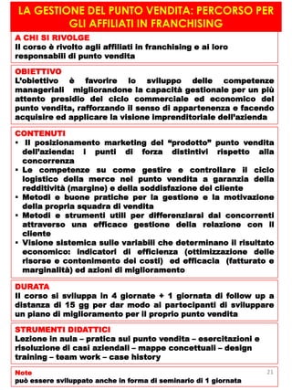 LA GESTIONE DEL PUNTO VENDITA: PERCORSO PER
GLI AFFILIATI IN FRANCHISING
A CHI SI RIVOLGE
Il corso è rivolto agli affiliati in franchising e ai loro
responsabili di punto vendita
OBIETTIVO
L’obiettivo è favorire lo sviluppo delle competenze
manageriali migliorandone la capacità gestionale per un più
attento presidio del ciclo commerciale ed economico del
punto vendita, rafforzando il senso di appartenenza e facendo
acquisire ed applicare la visione imprenditoriale dell’azienda
CONTENUTI
 Il posizionamento marketing del “prodotto” punto vendita
dell’azienda: i punti di forza distintivi rispetto alla
concorrenza
 Le competenze su come gestire e controllare il ciclo
logistico della merce nel punto vendita a garanzia della
redditività (margine) e della soddisfazione del cliente
 Metodi e buone pratiche per la gestione e la motivazione
della propria squadra di vendita
 Metodi e strumenti utili per differenziarsi dai concorrenti
attraverso una efficace gestione della relazione con il
cliente
 Visione sistemica sulle variabili che determinano il risultato
economico: indicatori di efficienza (ottimizzazione delle
risorse e contenimento dei costi) ed efficacia (fatturato e
marginalità) ed azioni di miglioramento
DURATA
Il corso si sviluppa in 4 giornate + 1 giornata di follow up a
distanza di 15 gg per dar modo ai partecipanti di sviluppare
un piano di miglioramento per il proprio punto vendita
STRUMENTI DIDATTICI
Lezione in aula – pratica sul punto vendita – esercitazioni e
risoluzione di casi aziendali – mappe concettuali – design
training – team work – case history
Note
può essere sviluppato anche in forma di seminario di 1 giornata
21
 
