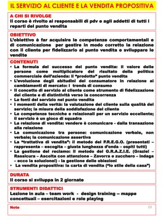 IL SERVIZIO AL CLIENTE E LA VENDITA PROPOSITIVA
A CHI SI RIVOLGE
Il corso è rivolto ai responsabili di pdv e agli addetti di tutti i
reparti del punto vendita
OBIETTIVO
L’obiettivo è far acquisire le competenze comportamentali e
di comunicazione per gestire in modo corretto la relazione
con il cliente per fidelizzarlo al punto vendita e sviluppare le
vendite
CONTENUTI
 La formula del successo del punto vendita: il valore delle
persone come moltiplicatore del risultato della politica
commerciale dell’azienda: il “prodotto” punto vendita
 L’evoluzione degli abitudini del consumatore in relazione ai
cambiamenti di mercato: i trends di consumo
 Il concetto di servizio al cliente come strumento di fidelizzazione
del cliente e di distintività verso la concorrenza
 Le fonti del servizio nel punto vendita
 I momenti della verità: la valutazione del cliente sulla qualità del
servizio; la misura della soddisfazione del cliente
 Le competenze tecniche e relazionali per un servizio eccellente;
il servizio è un gioco di squadra
 La relazione di vendita: vendere è comunicare - dalla transazione
alla relazione
 La comunicazione tra persone: comunicazione verbale, non
verbale; la comunicazione assertiva
 La “trattativa di vendita”: il metodo del P.R.E.G.O. (presentati –
rappresenta – escogita – giusta lunghezza d’onda – ospiti tutti)
 La gestione del reclamo: il metodo del G.R.A.Z.I.E. (Grazie! –
Rassicura – Ascolta con attenzione – Zavorra e zucchero – indaga
– ecco la soluzione!) - la gestione delle obiezioni
 La vendita propositiva: la carta di vendita (“lo stile della casa”)
DURATA
Il corso si sviluppa in 2 giornate
STRUMENTI DIDATTICI
Lezione in aula – team work - design training -- mappe
concettuali – esercitazioni e role playing
Note 23
 
