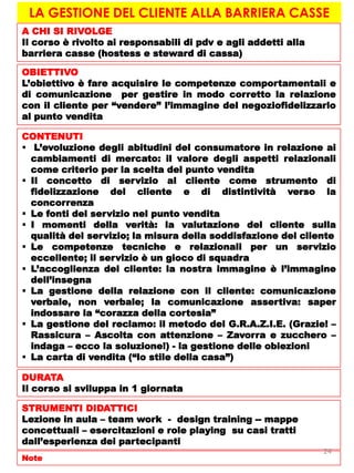 LA GESTIONE DEL CLIENTE ALLA BARRIERA CASSE
A CHI SI RIVOLGE
Il corso è rivolto ai responsabili di pdv e agli addetti alla
barriera casse (hostess e steward di cassa)
OBIETTIVO
L’obiettivo è fare acquisire le competenze comportamentali e
di comunicazione per gestire in modo corretto la relazione
con il cliente per “vendere” l’immagine del negoziofidelizzarlo
al punto vendita
CONTENUTI
 L’evoluzione degli abitudini del consumatore in relazione ai
cambiamenti di mercato: il valore degli aspetti relazionali
come criterio per la scelta del punto vendita
 Il concetto di servizio al cliente come strumento di
fidelizzazione del cliente e di distintività verso la
concorrenza
 Le fonti del servizio nel punto vendita
 I momenti della verità: la valutazione del cliente sulla
qualità del servizio; la misura della soddisfazione del cliente
 Le competenze tecniche e relazionali per un servizio
eccellente; il servizio è un gioco di squadra
 L’accoglienza del cliente: la nostra immagine è l’immagine
dell’insegna
 La gestione della relazione con il cliente: comunicazione
verbale, non verbale; la comunicazione assertiva: saper
indossare la “corazza della cortesia”
 La gestione del reclamo: il metodo del G.R.A.Z.I.E. (Grazie! –
Rassicura – Ascolta con attenzione – Zavorra e zucchero –
indaga – ecco la soluzione!) - la gestione delle obiezioni
 La carta di vendita (“lo stile della casa”)
DURATA
Il corso si sviluppa in 1 giornata
STRUMENTI DIDATTICI
Lezione in aula – team work - design training -- mappe
concettuali – esercitazioni e role playing su casi tratti
dall’esperienza dei partecipanti
Note
24
 