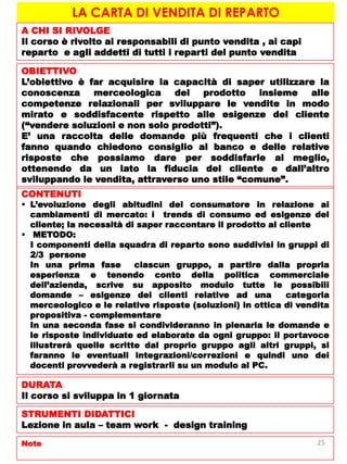 LA CARTA DI VENDITA DI REPARTO
A CHI SI RIVOLGE
Il corso è rivolto ai responsabili di punto vendita , ai capi
reparto e agli addetti di tutti i reparti del punto vendita
OBIETTIVO
L’obiettivo è far acquisire la capacità di saper utilizzare la
conoscenza merceologica del prodotto insieme alle
competenze relazionali per sviluppare le vendite in modo
mirato e soddisfacente rispetto alle esigenze del cliente
(“vendere soluzioni e non solo prodotti”).
E’ una raccolta delle domande più frequenti che i clienti
fanno quando chiedono consiglio al banco e delle relative
risposte che possiamo dare per soddisfarle al meglio,
ottenendo da un lato la fiducia del cliente e dall’altro
sviluppando le vendita, attraverso uno stile “comune”.
CONTENUTI
 L’evoluzione degli abitudini del consumatore in relazione ai
cambiamenti di mercato: i trends di consumo ed esigenze del
cliente; la necessità di saper raccontare il prodotto al cliente
 METODO:
I componenti della squadra di reparto sono suddivisi in gruppi di
2/3 persone
In una prima fase ciascun gruppo, a partire dalla propria
esperienza e tenendo conto della politica commerciale
dell’azienda, scrive su apposito modulo tutte le possibili
domande – esigenze dei clienti relative ad una categoria
merceologico e le relative risposte (soluzioni) in ottica di vendita
propositiva - complementare
In una seconda fase si condivideranno in plenaria le domande e
le risposte individuate ed elaborate da ogni gruppo: il portavoce
illustrerà quelle scritte dal proprio gruppo agli altri gruppi, si
faranno le eventuali integrazioni/correzioni e quindi uno dei
docenti provvederà a registrarli su un modulo al PC.
DURATA
Il corso si sviluppa in 1 giornata
STRUMENTI DIDATTICI
Lezione in aula – team work - design training
Note 25
 