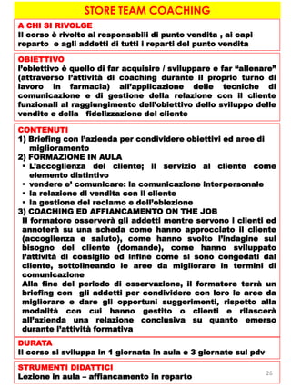 STORE TEAM COACHING
A CHI SI RIVOLGE
Il corso è rivolto ai responsabili di punto vendita , ai capi
reparto e agli addetti di tutti i reparti del punto vendita
OBIETTIVO
l’obiettivo è quello di far acquisire / sviluppare e far “allenare”
(attraverso l’attività di coaching durante il proprio turno di
lavoro in farmacia) all’applicazione delle tecniche di
comunicazione e di gestione della relazione con il cliente
funzionali al raggiungimento dell’obiettivo dello sviluppo delle
vendite e della fidelizzazione del cliente
CONTENUTI
1) Briefing con l’azienda per condividere obiettivi ed aree di
miglioramento
2) FORMAZIONE IN AULA
 L’accoglienza del cliente; il servizio al cliente come
elemento distintivo
 vendere e’ comunicare: la comunicazione interpersonale
 la relazione di vendita con il cliente
 la gestione del reclamo e dell’obiezione
3) COACHING ED AFFIANCAMENTO ON THE JOB
Il formatore osserverà gli addetti mentre servono i clienti ed
annoterà su una scheda come hanno approcciato il cliente
(accoglienza e saluto), come hanno svolto l’indagine sul
bisogno del cliente (domande), come hanno sviluppato
l’attività di consiglio ed infine come si sono congedati dal
cliente, sottolineando le aree da migliorare in termini di
comunicazione
Alla fine del periodo di osservazione, il formatore terrà un
briefing con gli addetti per condividere con loro le aree da
migliorare e dare gli opportuni suggerimenti, rispetto alla
modalità con cui hanno gestito o clienti e rilascerà
all’azienda una relazione conclusiva su quanto emerso
durante l’attività formativa
DURATA
Il corso si sviluppa in 1 giornata in aula e 3 giornate sul pdv
STRUMENTI DIDATTICI
Lezione in aula – affiancamento in reparto
26
 