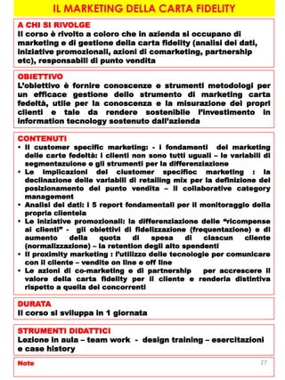 IL MARKETING DELLA CARTA FIDELITY
A CHI SI RIVOLGE
Il corso è rivolto a coloro che in azienda si occupano di
marketing e di gestione della carta fidelity (analisi dei dati,
iniziative promozionali, azioni di comarketing, partnership
etc), responsabili di punto vendita
OBIETTIVO
L’obiettivo è fornire conoscenze e strumenti metodologi per
un efficace gestione dello strumento di marketing carta
fedeltà, utile per la conoscenza e la misurazione dei propri
clienti e tale da rendere sostenibile l’investimento in
information tecnology sostenuto dall’azienda
CONTENUTI
 Il customer specific marketing: - i fondamenti del marketing
delle carte fedeltà: i clienti non sono tutti uguali – le variabili di
segmentazuione e gli strumenti per la differenziazione
 Le implicazioni del ciustomer specifioc marketing : la
declinazione delle variabili di retailing mix per la definizione del
posizionamento del punto vendita – il collaborative category
management
 Analisi dei dati: i 5 report fondamentali per il monitoraggio della
propria clientela
 Le iniziative promozionali: la differenziazione delle “ricompense
ai clienti” - gli obiettivi di fidelizzazione (frequentazione) e di
aumento della quota di spesa di ciascun cliente
(normalizzazione) – la retention degli alto spendenti
 Il proximity marketing : l’utilizzo delle tecnologie per comunicare
con il cliente – vendite on line e off line
 Le azioni di co-marketing e di partnership per accrescere il
valore della carta fidelity per il cliente e renderla distintiva
rispetto a quella dei concorrenti
DURATA
Il corso si sviluppa in 1 giornata
STRUMENTI DIDATTICI
Lezione in aula – team work - design training – esercitazioni
e case history
Note 27
 