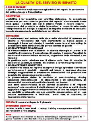 LA QUALITA’ DEL SERVIZIO IN REPARTO
A CHI SI RIVOLGE
Il corso è rivolto ai capi reparto e agli addetti dei reparti in particolare
del settore fresco e freschissimo
OBIETTIVO
L’obiettivo è far acquisire, con un’ottica sistemica, le competenze
necessarie per una corretta gestione del reparto considerando come
linea guida i criteri con cui il cliente valuta il nostro reparto –
conoscenza del prodotto e delle lavorazioni e capacità relazionale
(comprensione dei bisogni e capacità di proporre soluzioni di consumo)
in modo da garantire la soddisfazione del cliente
CONTENUTI
 i cambiamenti nel settore della do e nelle abitudini di consumo del
cliente e l’evoluzione del ruolo dell’addetto al banco salumi e
formaggi: il focus sul cliente; il servizio come leva di marketing; le
componenti della professionalità per un servizio di qualità
 LE COMPETENZE RELAZIONALI
 la comunicazione con il cliente: le diverse tipologie di clienti e le
modalità di relazione, l’ accoglienza (il sorriso, il saluto, l’ascolto), le
tecniche di comunicazione assertiva, la gestione delle obiezioni e del
reclamo
 la gestione della relazione con il cliente nella fase di vendita: le
tecniche di vendita, la vendita di soluzioni e la vendita propositiva
 LE COMPETENZE di MESTIERE
 il cliente che viene nel reparto si aspetta che gli operatori conoscano
perfettamente i prodotti esposti nel banco e apprezza ricevere
consigli suggerimenti e soprattutto informazioni sul prodotto che
acquista (la conoscenza merceologica)
 la presentazione visiva: le tecniche di merchandising: display
(sequenza merceologica) , la stagionalità e gli abbinamenti, gli
strumenti di comunicazione (l'allestimento del banco)
una delle caratteristiche di un servizio eccellente è la "rapidità
accurata", che sintetizza 2 degli elementi di servizio su cui il cliente
oggi pone maggiormente attenzione: evitare di fare file lunghe e avere
un prodotto predisposto per una corretta conservazione ed un suo
utilizzo soddisfacente e facilitato nella fase di consumo (la
lavorazione dei prodotto
DURATA Il corso si sviluppa in 2 giornate
STRUMENTI DIDATTICI
Lezione in aula – team work - design training -- mappe concettuali –
esercitazioni e role playing
Note
Il corso prevede la codocenza tra docente di marketing e organizzazione (che fa da
guida e raccorda le varie fasi del corso) e specialista della merceologia
28
 