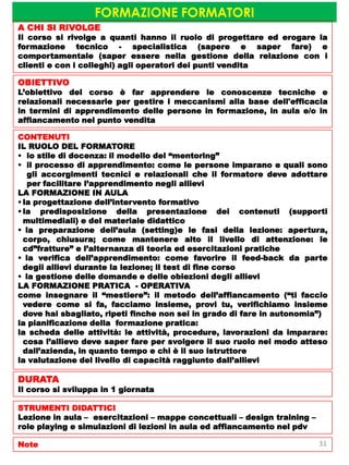 FORMAZIONE FORMATORI
A CHI SI RIVOLGE
Il corso si rivolge a quanti hanno il ruolo di progettare ed erogare la
formazione tecnico - specialistica (sapere e saper fare) e
comportamentale (saper essere nella gestione della relazione con i
clienti e con i colleghi) agli operatori dei punti vendita
OBIETTIVO
L’obiettivo del corso è far apprendere le conoscenze tecniche e
relazionali necessarie per gestire i meccanismi alla base dell'efficacia
in termini di apprendimento delle persone in formazione, in aula e/o in
affiancamento nel punto vendita
CONTENUTI
IL RUOLO DEL FORMATORE
 lo stile di docenza: il modello del “mentoring”
 il processo di apprendimento: come le persone imparano e quali sono
gli accorgimenti tecnici e relazionali che il formatore deve adottare
per facilitare l’apprendimento negli allievi
LA FORMAZIONE IN AULA
 la progettazione dell’intervento formativo
 la predisposizione della presentazione dei contenuti (supporti
multimediali) e del materiale didattico
 la preparazione dell’aula (setting)e le fasi della lezione: apertura,
corpo, chiusura; come mantenere alto il livello di attenzione: le
cd”fratture” e l’alternanza di teoria ed esercitazioni pratiche
 la verifica dell’apprendimento: come favorire il feed-back da parte
degli allievi durante la lezione; il test di fine corso
 la gestione delle domande e delle obiezioni degli allievi
LA FORMAZIONE PRATICA - OPERATIVA
come insegnare il “mestiere”: il metodo dell’affiancamento (“ti faccio
vedere come si fa, facciamo insieme, provi tu, verifichiamo insieme
dove hai sbagliato, ripeti finche non sei in grado di fare in autonomia”)
la pianificazione della formazione pratica:
la scheda delle attività: le attività, procedure, lavorazioni da imparare:
cosa l’allievo deve saper fare per svolgere il suo ruolo nel modo atteso
dall’azienda, in quanto tempo e chi è il suo istruttore
la valutazione del livello di capacità raggiunto dall’allievi
DURATA
Il corso si sviluppa in 1 giornata
STRUMENTI DIDATTICI
Lezione in aula – esercitazioni – mappe concettuali – design training –
role playing e simulazioni di lezioni in aula ed affiancamento nel pdv
Note 31
 