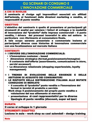 GLI SCENARI DI CONSUMO E
L’INNOVAZIONE COMMERCIALE
A CHI SI RIVOLGE
Il seminario si rivolge agli imprenditori associati e/o affiliati
dell’azienda, ai funzionari delle direzioni marketing e vendite, ai
responsabili di punto vendita
OBIETTIVO
L'obiettivo del seminario è quello di presentare ai partecipanti gli
strumenti di analisi per valutare i fattori di sviluppo e le modalità
di innovazione del “prodotto” delle imprese commerciali – il punto
vendita, i drivers dei processi innovativi in atto nel settore in
particolare con riferimento al consumatore finale.
A tale scopo saranno presentate e commentate insieme ai
partecipanti diverse case histories di innovazione commerciale
con una focalizzazione sul mercato italiano
CONTENUTI
 I DRIVERS DELL’INNOVAZIONE COMMERCIALE:
 L’innovazione customer – based
 dimensione strategica (format,posizionamento/immagine)
 Il contenuto dell’offerta (assortimento, comunicazione in store,
servizi accessori)
 La dimensione relazionale (shopping esperienziale, loyalty
management)
 I TRENDS DI EVOLUZIONE DELLE ESIGENZE E DELLE
ABITUDINI DI ACQUISTO DEI CONSUMATORI
 LE RISPOSTE DELLA DISTRIBUZIONE ITALIANA ALLE MUTATE
CONDIZIONI DI MERCATO
 il concetto di “prodotto” punto vendita e l’innovazione dei
format in termini di prodotto e servizio
Work shop: il posizionamento del proprio punto vendita e
valutazione del suo alliemanto al mercato
 presentazione di casi rappresentativi per le diverse
tipologie di punto vendita (discount, super ed iper)
DURATA
Il corso si sviluppa in 1 giornata
STRUMENTI DIDATTICI
Lezione in aula – work shop su casi aziendali – design training
Note
33
 