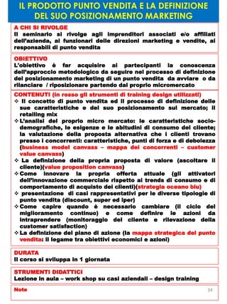 IL PRODOTTO PUNTO VENDITA E LA DEFINIZIONE
DEL SUO POSIZIONAMENTO MARKETING
A CHI SI RIVOLGE
Il seminario si rivolge agli imprenditori associati e/o affiliati
dell’azienda, ai funzionari delle direzioni marketing e vendite, ai
responsabili di punto vendita
OBIETTIVO
L'obiettivo è far acquisire ai partecipanti la conoscenza
dell’approccio metodologico da seguire nel processo di definizione
del posizionamento marketing di un punto vendita da avviare o da
rilanciare / riposizionare partendo dal proprio micromercato
CONTENUTI (in rosso gli strumenti di training design utilizzati)
 Il concetto di punto vendita ed il processo di definizione delle
sue caratteristiche e del suo posizionamento sul mercato; il
retailing mix
 L’analisi del proprio micro mercato: le caratteristiche socio-
demografiche, le esigenze e le abitudini di consumo del cliente;
la valutazione della proposta alternativa che i clienti trovano
presso i concorrenti: caratteristiche, punti di forza e di debolezza
(business model canvass – mappa dei concorrenti – customer
value canvass)
 La definizione della propria proposta di valore (ascoltare il
cliente)(value proposition canvass)
 Come innovare la propria offerta attuale (gli attivatori
dell’innovazione commerciale rispetto ai trends di consumo e di
comportamento di acquisto dei clienti)(strategia oceano blu)
 presentazione di casi rappresentativi per le diverse tipologie di
punto vendita (discount, super ed iper)
 Come capire quando è necessario cambiare (il ciclo del
miglioramento continuo) e come definire le azioni da
intraprendere (monitoraggio del cliente e rilevazione della
customer satisfaction)
 La definizione del piano di azione (la mappa strategica del punto
vendita: il legame tra obiettivi economici e azioni)
DURATA
Il corso si sviluppa in 1 giornata
STRUMENTI DIDATTICI
Lezione in aula – work shop su casi aziendali – design training
Note 34
 