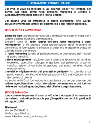 4
Dal 1995 al 2008 ho lavorato in un’ azienda leader nel territorio del
centro sud Italia, prima nella direzione marketing e vendite e
successivamente nella direzione risorse umane.
Dal giugno 2008 ho intrapreso la libera professione, che svolgo
prevalentemente nel settore del commercio e del retail in generale.
SETTORE RETAIL E COMMERCIO
collaboro con società di consulenza e formazione leader in Italia per il
settore della distribuzione commerciale,
Svolgo il ruolo di team leader dell’area retail marketing e store
management e mi occupo della progettazione degli interventi di
consulenza e formazione e sviluppo e della loro erogazione presso le
aziende clienti per le aree
o retail marketing (analisi di posizionamento e costruzione dei modelli
di punto vendita)
o store management, relazione con il cliente e tecniche di vendita,
marketing operativo, sviluppo e gestione del personale di punto
vendita, sistemi di controllo di gestione del punto vendita, visual
merchandising
o analisi e miglioramento dei processi organizzativi in azienda e sul
punto vendita in ottica di efficienza (produttività) e di miglioramento
del servizio al cliente
Ho svolto attività di formazione e consulenza anche per aziende del
settore agroalimentare, della ristorazione commerciale e del turismo
nelle aree marketing, accoglienza del cliente e organizzazione.
SETTORE FARMACIA
sono consulente partner di una società che si occupa di formazione e
consulenza nel settore farmacie per gli aspetti commerciali, gestionali
ed organizzativi
Riferimenti
Mobile 334 3144014
Mail pcognoli@alice.it
www.linkedin.com/it/paolocognoli
IL FORMATORE: COGNOLI PAOLO
 