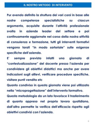 IL NOSTRO METODO DI INTERVENTO
6
Pur avendo definito la struttura dei vari corsi in base alle
nostre competenze specialistiche su ciascun
argomento, acquisite durante l’attività professionale
svolta in aziende leader del settore e poi
continuamente aggiornate nel corso della nostra attività
di consulenza e formazione, tutti gli interventi formativi
vengono tarati “in modo sartoriale” sulle esigenze
specifiche dell’azienda.
E’ sempre prevista infatti una giornata di
“contestualizzazione” del docente presso l’azienda per
condividere gli obiettivi didattici ma anche per avere
indicazioni sugli allievi, verificare procedure specifiche,
visitare punti vendita etc
Quanto condiviso in questa giornata viene poi utilizzato
nella “microprogettazione” dell’intervento formativo.
Questa metodologia da un lato favorisce il trasferimento
di quanto appreso nel proprio lavoro quotidiano,
dall’altro permette la verifica dell’efficacia rispetto agli
obiettivi condivisi con l’azienda.
 