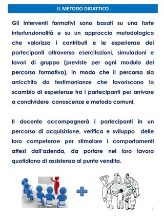 IL METODO DIDATTICO
Gli interventi formativi sono basati su una forte
interfunzionalità e su un approccio metodologico
che valorizza i contributi e le esperienze dei
partecipanti attraverso esercitazioni, simulazioni e
lavori di gruppo (previste per ogni modulo del
percorso formativo), in modo che il percorso sia
arricchito da testimonianze che favoriscano lo
scambio di esperienze tra i partecipanti per arrivare
a condividere conoscenze e metodo comuni.
Il docente accompagnerà i partecipanti in un
percorso di acquisizione, verifica e sviluppo delle
loro competenze per stimolare i comportamenti
attesi dall’azienda, da portare nel loro lavoro
quotidiano di assistenza al punto vendita.
7
 