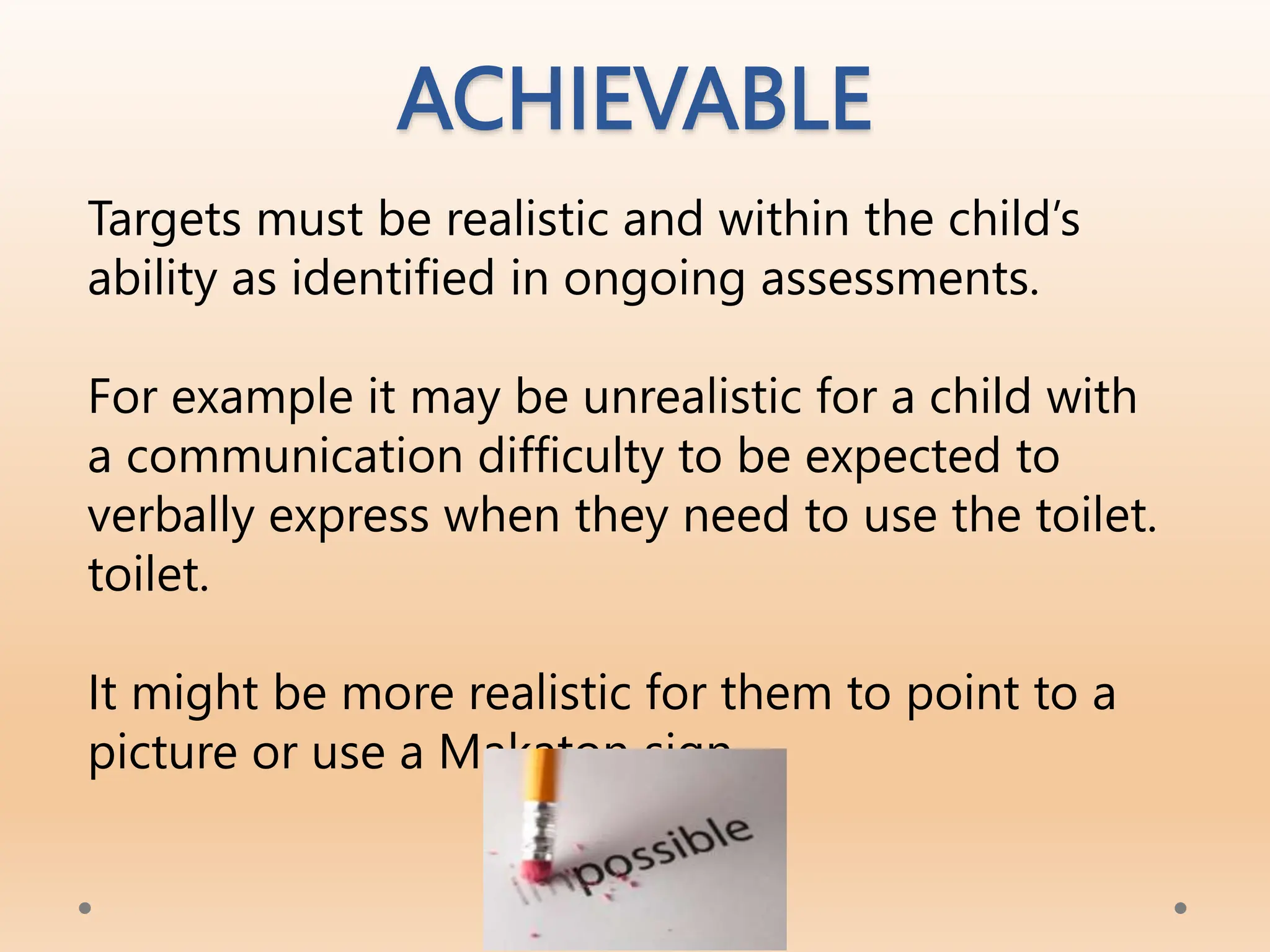 ACHIEVABLE
Targets must be realistic and within the child’s
ability as identified in ongoing assessments.
For example it may be unrealistic for a child with
a communication difficulty to be expected to
verbally express when they need to use the toilet.
toilet.
It might be more realistic for them to point to a
picture or use a Makaton sign.
OFFICIAL
 