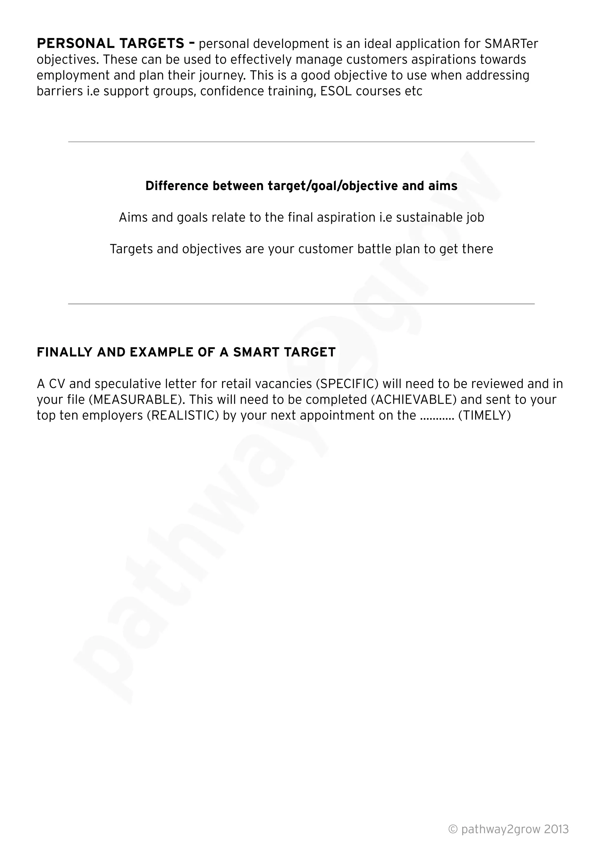 PERSONAL TARGETS – personal development is an ideal application for SMARTer
objectives. These can be used to effectively manage customers aspirations towards
employment and plan their journey. This is a good objective to use when addressing
barriers i.e support groups, conﬁdence training, ESOL courses etc
Difference between target/goal/objective and aims
Aims and goals relate to the ﬁnal aspiration i.e sustainable job
Targets and objectives are your customer battle plan to get there
FINALLY AND EXAMPLE OF A SMART TARGET
A CV and speculative letter for retail vacancies (SPECIFIC) will need to be reviewed and in
your ﬁle (MEASURABLE). This will need to be completed (ACHIEVABLE) and sent to your
top ten employers (REALISTIC) by your next appointment on the ……….. (TIMELY)
© pathway2grow 2013
A CV and speculative letter for retail vacancies (SPECIFIC) will need to be reviewed and in
your ﬁle (MEASURABLE). This will need to be completed (ACHIEVABLE) and sent to your
top ten employers (REALISTIC) by your next appointment on the ……….. (TIMELY)
FINALLY AND EXAMPLE OF A SMART TARGET
A CV and speculative letter for retail vacancies (SPECIFIC) will need to be reviewed and in
your ﬁle (MEASURABLE). This will need to be completed (ACHIEVABLE) and sent to your
Targets and objectives are your customer battle plan to get there
Aims and goals relate to the ﬁnal aspiration i.e sustainable job
Targets and objectives are your customer battle plan to get there
Difference between target/goal/objective and aims
Aims and goals relate to the ﬁnal aspiration i.e sustainable job
 