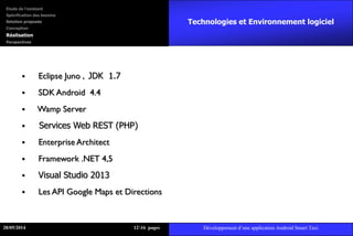 Technologies et Environnement logiciel
 Eclipse Juno , JDK 1.7
 SDK Android 4.4
 Wamp Server
 Services Web REST (PHP)
 Enterprise Architect
 Framework .NET 4,5
 Visual Studio 2013
 Les API Google Maps et Directions
28/05/2014 1216 pages Développement d’une application Android Smart Taxi
Etude de l’existant
Spécification des besoins
Solution proposée
Conception
Réalisation
Perspectives
 