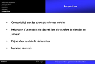  Compatibilité avec les autres plateformes mobiles
 Intégration d’un module de sécurité lors du transfert de données au
serveur
 L’ajout d’un module de réclamation
 Notation des taxis
Perspectives
28/05/2014 1516 pages Développement d’une application Android Smart Taxi
Spécification des besoins
Solution proposée
Conception
Réalisation
Conclusion
Perspectives
 