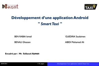 Développement d’une application Android
" SmartTaxi "
BEN RABIA Ismail GUEDRIA Soulaimen
BENALI Ghassen ABIDI Mohamed Ali
Encadré par : Mr. Sellaouti Aymen
28/05/2014 116 pages Développement d’une application Android Smart Taxi
 