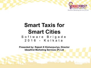 Smart Taxis for
Smart Cities
S o f t w a r e B r i g a d e
2 0 1 6 - K o l k a t a
Presented by: Rajesh K Kishanpuriya, Director
Ideazfirst Marketing Services (P) Ltd
 