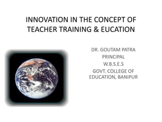 INNOVATION IN THE CONCEPT OF
TEACHER TRAINING & EUCATION
DR. GOUTAM PATRA
PRINCIPAL
W.B.S.E.S
GOVT. COLLEGE OF
EDUCATION, BANIPUR
 