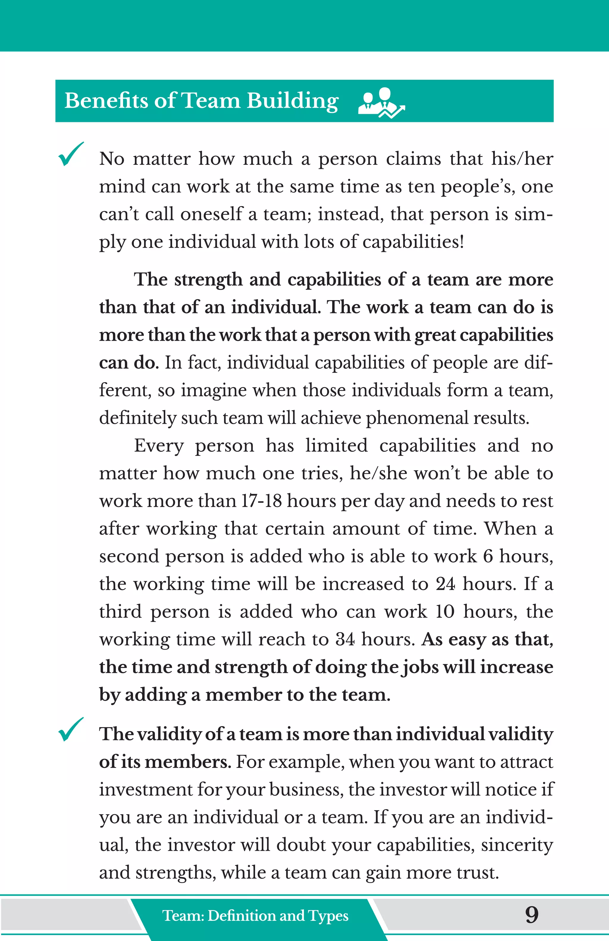Benefits of Team Building
9	
	 No matter how much a person claims that his/her
mind can work at the same time as ten people’s, one
can’t call oneself a team; instead, that person is sim-
ply one individual with lots of capabilities!
The strength and capabilities of a team are more
than that of an individual. The work a team can do is
more than the work that a person with great capabilities
can do. In fact, individual capabilities of people are dif-
ferent, so imagine when those individuals form a team,
definitely such team will achieve phenomenal results.
Every person has limited capabilities and no
matter how much one tries, he/she won’t be able to
work more than 17-18 hours per day and needs to rest
after working that certain amount of time. When a
second person is added who is able to work 6 hours,
the working time will be increased to 24 hours. If a
third person is added who can work 10 hours, the
working time will reach to 34 hours. As easy as that,
the time and strength of doing the jobs will increase
by adding a member to the team.
9	
	 The validity of a team is more than individual validity
of its members. For example, when you want to attract
investment for your business, the investor will notice if
you are an individual or a team. If you are an individ-
ual, the investor will doubt your capabilities, sincerity
and strengths, while a team can gain more trust.
Team: Definition and Type 9
 