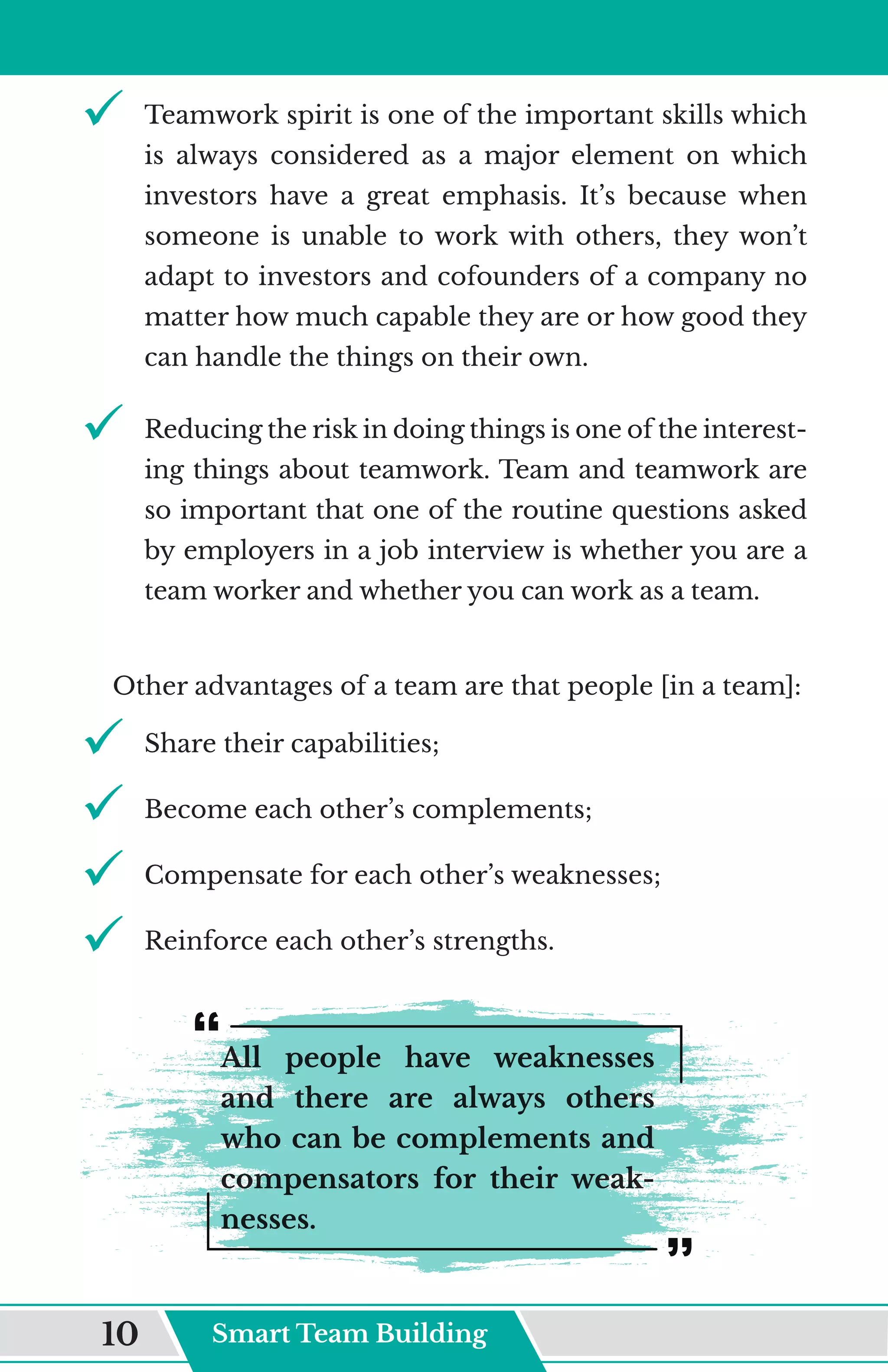 9	
	 Teamwork spirit is one of the important skills which
is always considered as a major element on which
investors have a great emphasis. It’s because when
someone is unable to work with others, they won’t
adapt to investors and cofounders of a company no
matter how much capable they are or how good they
can handle the things on their own.
9	
	 Reducing the risk in doing things is one of the interest-
ing things about teamwork. Team and teamwork are
so important that one of the routine questions asked
by employers in a job interview is whether you are a
team worker and whether you can work as a team.
Other advantages of a team are that people [in a team]:
9	
	 Share their capabilities;
9	
	 Become each other’s complements;
9	
	 Compensate for each other’s weaknesses;
9	
	 Reinforce each other’s strengths.
All people have weaknesses
and there are always others
who can be complements and
compensators for their weak-
nesses.
Smart Team Building
10
 
