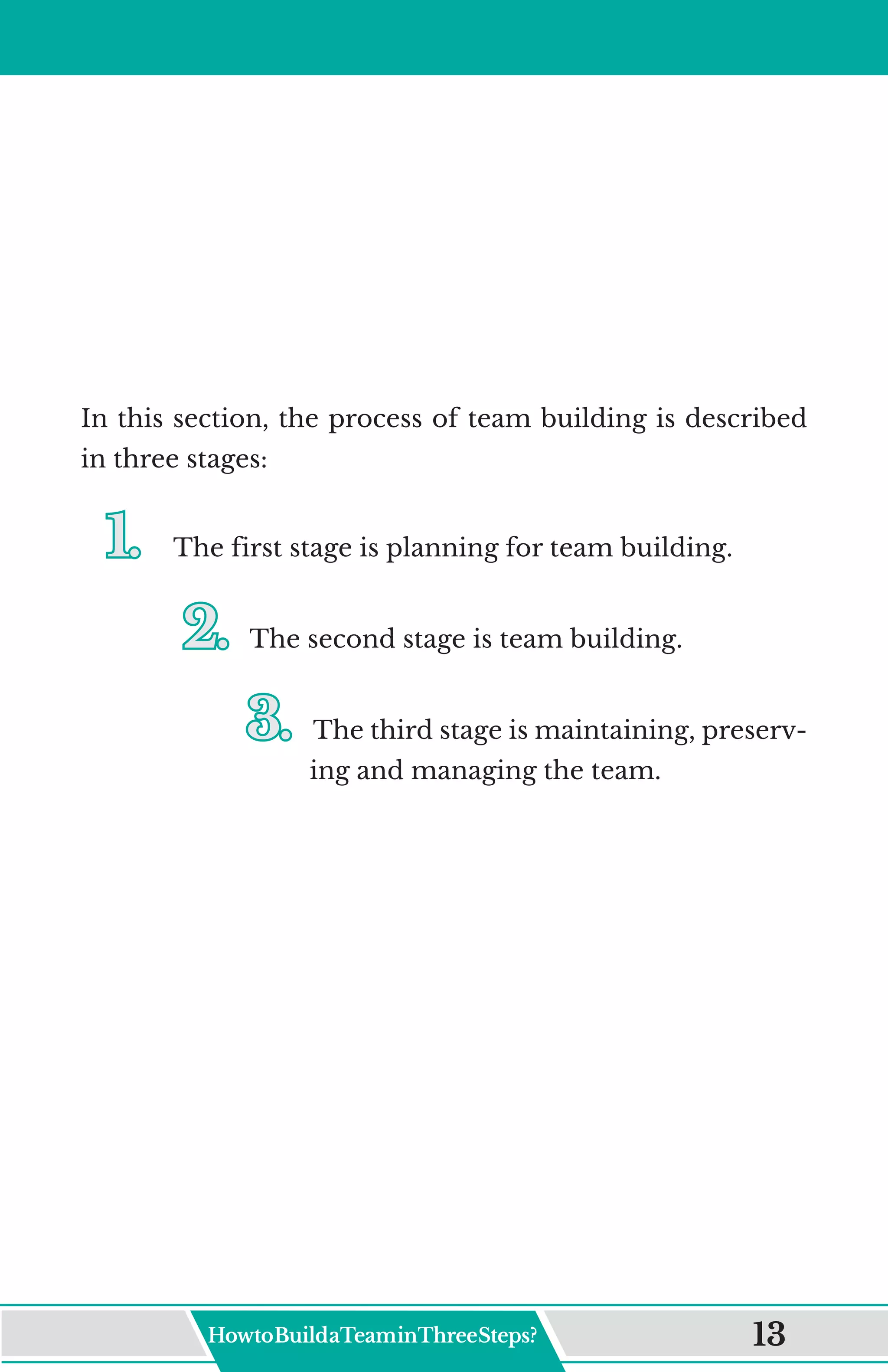 In this section, the process of team building is described
in three stages:
1.	
1.	 The first stage is planning for team building.
2.	
2.	The second stage is team building.
3.	
3.	The third stage is maintaining, preserv-
ing and managing the team.
HowtoBuildaTeaminThreeSteps? 13
 