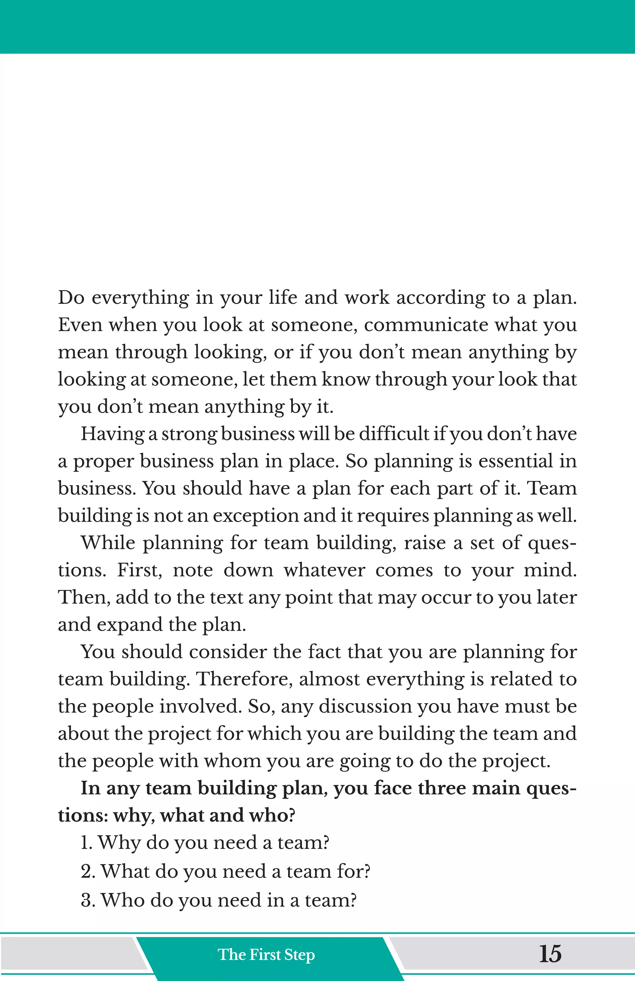Do everything in your life and work according to a plan.
Even when you look at someone, communicate what you
mean through looking, or if you don’t mean anything by
looking at someone, let them know through your look that
you don’t mean anything by it.
Having a strong business will be difficult if you don’t have
a proper business plan in place. So planning is essential in
business. You should have a plan for each part of it. Team
building is not an exception and it requires planning as well.
While planning for team building, raise a set of ques-
tions. First, note down whatever comes to your mind.
Then, add to the text any point that may occur to you later
and expand the plan.
You should consider the fact that you are planning for
team building. Therefore, almost everything is related to
the people involved. So, any discussion you have must be
about the project for which you are building the team and
the people with whom you are going to do the project.
In any team building plan, you face three main ques-
tions: why, what and who?
1. Why do you need a team?
2. What do you need a team for?
3. Who do you need in a team?
The First Step 15
 